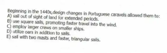 Beginning in the 1440s,design changes in Portuguese caravels allowed them to:
A) sail out of sight of land for extended periods.
B) use square sails, promoting faster travel into the wind.
C) employ larger crews on smaller ships.
D) utilize oars in addition to sails.
E) sail with two masts and faster, triangular sails.