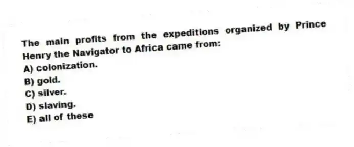 The main profits from the expeditions organized by Prince Henry the Navigator to Africa came from:
A) colonization.
B) gold.
C) silver.
D) slaving.
E) all of these