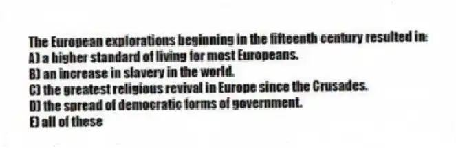 The European explorations beginning in the fifteenth century resulted in:
A) a higher standard of living for most Europeans.
B) an increase in slavery in the world.
C) the greatest religious revival in Europe since the Crusades.
D) the spread of democratic forms of government.
E) all of these