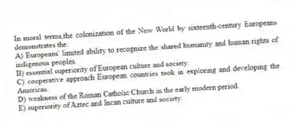 In moral terms,the colonization of the New World by sixteenth-century Europeans demonstrates the:
A) Europeans' limited ability to recognize the shared humanity and human rights of indigenous peoples.
B) essential superiority of European culture and society.
C) cooperative approach European countries took in exploring and developing the Americas.
D) weakness of the Roman Catholic Church in the early modern period.
E) superiority of Aztec and Incan culture and society.