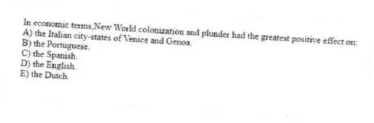 In economic terms,New World colonization and plunder had the greatest positive effect on:
A) the Italian city-states of Venice and Genoa.
B) the Portuguese.
C) the Spanish.
D) the English.
E) the Dutch.