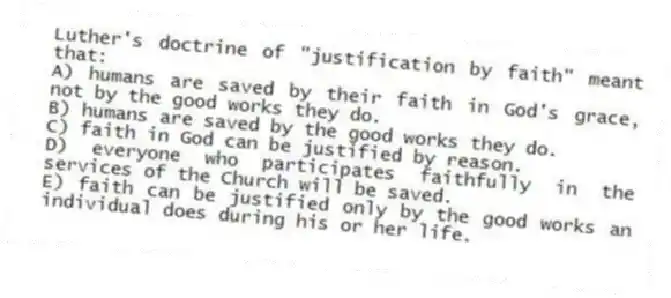 Luther's doctrine of "justification by faith" meant that:
A) humans are saved by their faith in God's grace, not by the good works they do.
B) humans are saved by the good works they do.
C) faith in God can be justified by reason.
D) everyone who participates faithfully in the services of the Church will be saved.
E) faith can be justified only by the good works an individual does during his or her life.