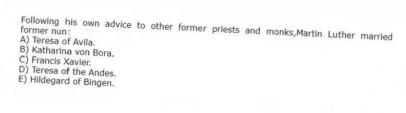 Following his own advice to other former priests and monks,Martin Luther married former nun:
A) Teresa of Avila.
B) Katharina von Bora.
C) Francis Xavier.
D) Teresa of the Andes.
E) Hildegard of Bingen.