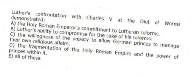 Luther's confrontation with Charles V at the Diet of Worms demonstrated:
A) the Holy Roman Emperor's commitment to Lutheran reforms.
B) Luther's ability to compromise for the sake of his reforms.
C) the willingness of the papacy to allow German princes to manage their own religious affairs.
D) the fragmentation of the Holy Roman Empire and the power of princes within it.
E) all of these