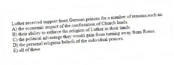 Luther received support from German princes for a number of reasons,such as:
A) the economic impact of the confiscation of Church lands.
B) their ability to enforce the religion of Luther in their lands.
C) the political advantage they would gain from turning away from Rome.
D) the personal religious beliefs of the individual princes.
E) all of these