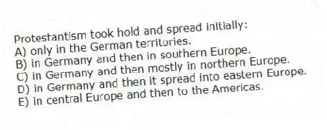 Protestantism took hold and spread initially:
A) only in the German territories.
B) in Germany and then in southern Europe.
C) in Germany and then mostly in northern Europe.
D) in Germany and then it spread into eastern Europe.
E) in central Europe and then to the Americas.