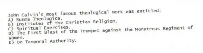 John Calvin's most famous theological work was entitled:
A) Summa Theologica.
B) Institutes of the Christian Religion.
C) Spiritual Exercises.
D) The First Blast of the Trumpet against the Monstrous Regiment of Women.
E) On Temporal Authority.