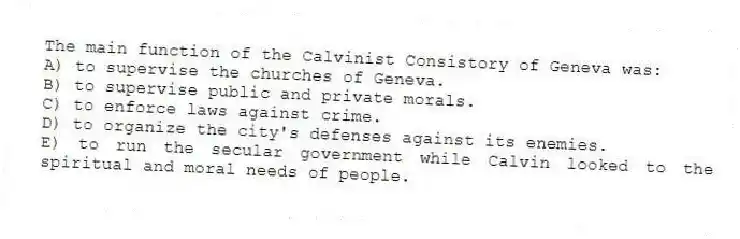 The main function of the Calvinist Consistory of Geneva was:
A) to supervise the churches of Geneva.
B) to supervise public and private morals.
C) to enforce laws against crime.
D) to organize the city's defenses against its enemies.
E) to run the secular government while Calvin looked to the spiritual and moral needs of people.