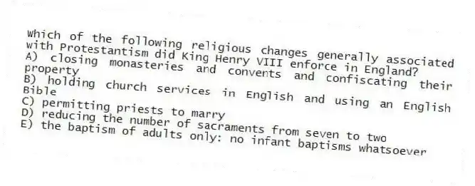 Which of the following religious changes generally associated with Protestantism did King Henry VIII enforce in England?
A) closing monasteries and convents and confiscating their property
B) holding church services in English and using an English Bible
C) permitting priests to marry
D) reducing the number of sacraments from seven to two
E) the baptism of adults only: no infant baptisms whatsoever