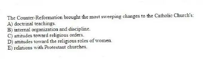 The Counter-Reformation brought the most sweeping changes to the Catholic Church's:
A) doctrinal teachings.
B) internal organization and discipline.
C) attitudes toward religious orders.
D) attitudes toward the religious roles of women.
E) relations with Protestant churches.