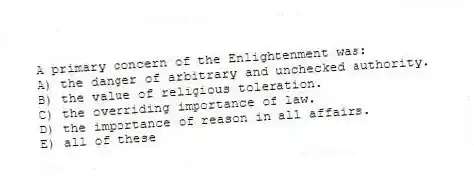A primary concern of the Enlightenment was:
A) the danger of arbitrary and unchecked authority.
B) the value of religious toleration.
C) the overriding importance of law.
D) the importance of reason in all affairs.
E) all of these