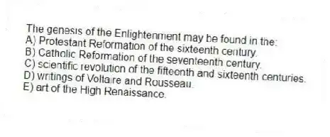 The genesis of the Enlightenment may be found in the:
A) Protestant Reformation of the sixteenth century.
B) Catholic Reformation of the seventeenth century.
C) scientific revolution of the fifteenth and sixteenth centuries.
D) writings of Voltaire and Rousseau.
E) art of the High Renaissance.