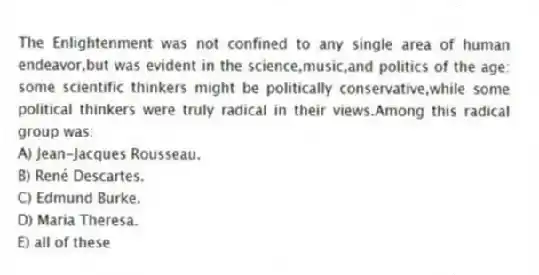 The Enlightenment was not confined to any single area of human endeavor,but was evident in the science,music,and politics of the age: some scientific thinkers might be politically conservative,while some political thinkers were truly radical in their views.Among this radical group was:
A) Jean-Jacques Rousseau.
B) René Descartes.
C) Edmund Burke.
D) Maria Theresa.
E) all of these