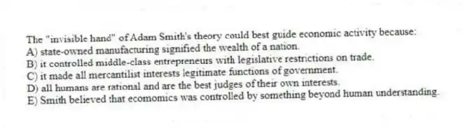 The "invisible hand" of Adam Smith's theory could best guide economic activity because:
A) state-owned manufacturing signified the wealth of a nation.
B) it controlled middle-class entrepreneurs with legislative restrictions on trade.
C) it made all mercantilist interests legitimate functions of government.
D) all humans are rational and are the best judges of their own interests.
E) Smith believed that ecomomics was controlled by something beyond human understanding.