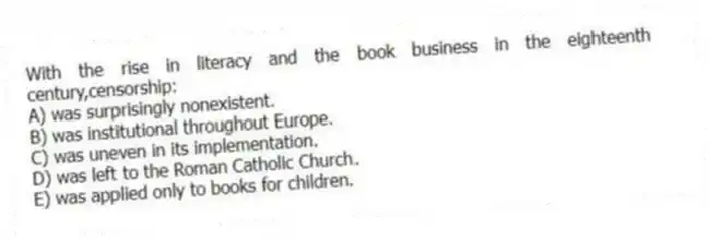 With the rise in literacy and the book business in the eighteenth century,censorship:
A) was surprisingly nonexistent.
B) was institutional throughout Europe.
C) was uneven in its implementation.
D) was left to the Roman Catholic Church.
E) was applied only to books for children.