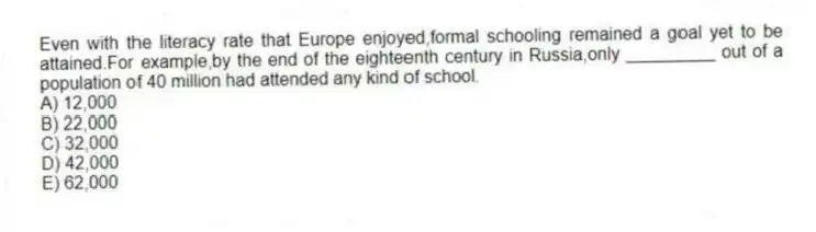 Even with the literacy rate that Europe enjoyed,formal schooling remained a goal yet to be attained.For example,by the end of the eighteenth century in Russia,only _________ out of a population of 40 million had attended any kind of school.
A) 12,000
B) 22,000
C) 32,000
D) 42,000
E) 62,000