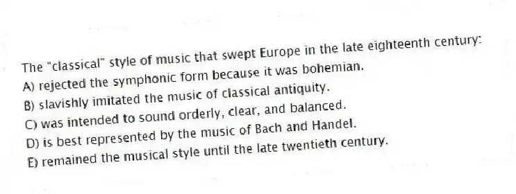 The "classical" style of music that swept Europe in the late eighteenth century:
A) rejected the symphonic form because it was bohemian.
B) slavishly imitated the music of classical antiquity.
C) was intended to sound orderly, clear, and balanced.
D) is best represented by the music of Bach and Handel.
E) remained the musical style until the late twentieth century.