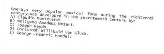 Opera,a very popular musical form during the eighteenth century,was developed in the seventeenth century by:
A) Claudio Monteverdi.
B) Wolfgang Amadeus Mozart.
C) Joseph Haydn.
D) Christoph Willibald von Gluck.
E) George Frederic Handel.