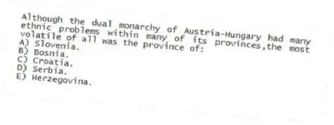 Although the dual monarchy of Austria-Hungary had many ethnic problems within many of its provinces,the most volatile of all was the province of:
A) Slovenia.
B) Bosnia.
C) Croatia.
D) Serbia.
E) Herzegovina.