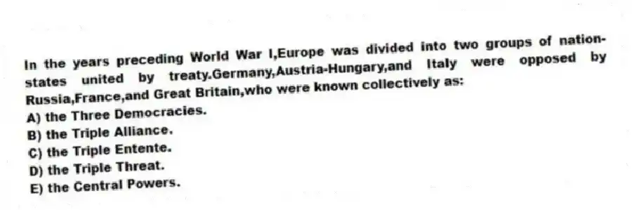 In the years preceding World War I,Europe was divided into two groups of nation-states united by treaty.Germany,Austria-Hungary,and Italy were opposed by Russia,France,and Great Britain,who were known collectively as:
A) the Three Democracies.
B) the Triple Alliance.
C) the Triple Entente.
D) the Triple Threat.
E) the Central Powers.