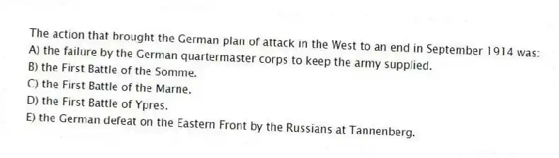 The action that brought the German plan of attack in the West to an end in September 1914 was:
A) the failure by the German quartermaster corps to keep the army supplied.
B) the First Battle of the Somme.
C) the First Battle of the Marne.
D) the First Battle of Ypres.
E) the German defeat on the Eastern Front by the Russians at Tannenberg.