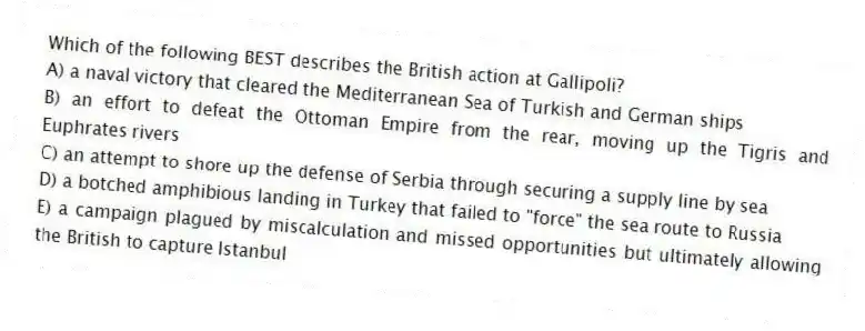 Which of the following BEST describes the British action at Gallipoli?
A) a naval victory that cleared the Mediterranean Sea of Turkish and German ships
B) an effort to defeat the Ottoman Empire from the rear, moving up the Tigris and Euphrates rivers
C) an attempt to shore up the defense of Serbia through securing a supply line by sea
D) a botched amphibious landing in Turkey that failed to "force" the sea route to Russia
E) a campaign plagued by miscalculation and missed opportunities but ultimately allowing the British to capture Istanbul