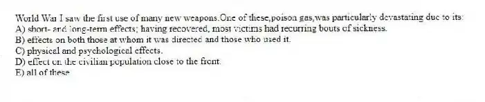 World War I saw the first use of many new weapons.One of these,poison gas,was particularly devastating due to its:
A) short- and long-term effects; having recovered, most victims had recurring bouts of sickness.
B) effects on both those at whom it was directed and those who used it.
C) physical and psychological effects.
D) effect on the civilian population close to the front.
E) all of these