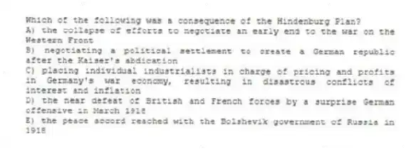 Which of the following was a consequence of the Hindenburg Plan?
A) the collapse of efforts to negotiate an early end to the war on the Western Front
B) negotiating a political settlement to create a German republic after the Kaiser's abdication
C) placing individual industrialists in charge of pricing and profits in Germany's war economy, resulting in disastrous conflicts of interest and inflation
D) the near defeat of British and French forces by a surprise German offensive in March 1918
E) the peace accord reached with the Bolshevik government of Russia in 1918
