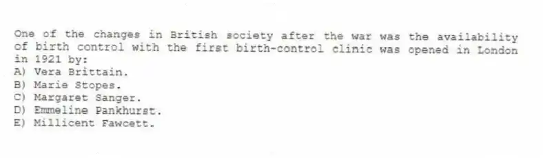 One of the changes in British society after the war was the availability of birth control with the first birth-control clinic was opened in London in 1921 by:
A) Vera Brittain.
B) Marie Stopes.
C) Margaret Sanger.
D) Emmeline Pankhurst.
E) Millicent Fawcett.