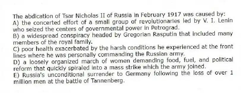 The abdication of Tsar Nicholas II of Russia in February 1917 was caused by:
A) the concerted effort of a small group of revolutionaries led by V. I. Lenin who seized the centers of governmental power in Petrograd.
B) a widespread conspiracy headed by Gregorian Rasputin that included many members of the royal family.
C) poor health exacerbated by the harsh conditions he experienced at the front lines where he was personally commanding the Russian army.
D) a loosely organized march of women demanding food, fuel, and political reform that quickly spiraled into a mass strike which the army joined.
E) Russia's unconditional surrender to Germany following the loss of over 1 million men at the battle of Tannenberg.