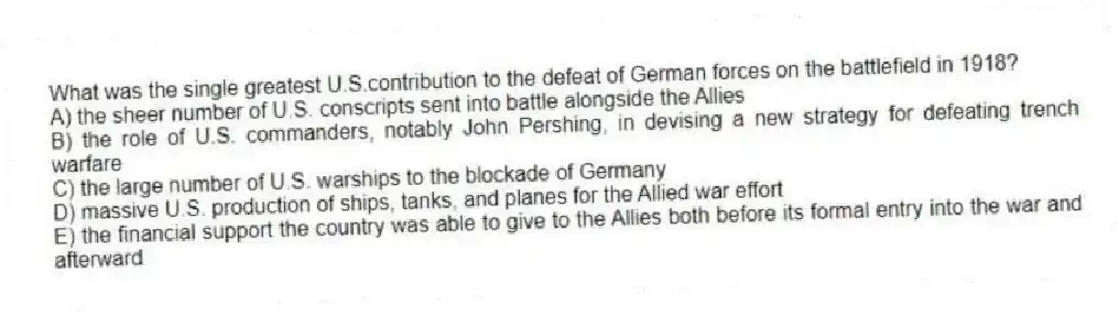 What was the single greatest U.S.contribution to the defeat of German forces on the battlefield in 1918?
A) the sheer number of U.S. conscripts sent into battle alongside the Allies
B) the role of U.S. commanders, notably John Pershing, in devising a new strategy for defeating trench warfare
C) the large number of U.S. warships to the blockade of Germany
D) massive U.S. production of ships, tanks, and planes for the Allied war effort
E) the financial support the country was able to give to the Allies both before its formal entry into the war and afterward
