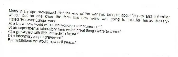 Many in Europe recognized that the end of the war had brought about "a new and unfamiliar world," but no one knew the form this new world was going to take.As Tomas Masaryk stated,"Postwar Europe was:
A) a brave new world with such wondrous creatures in it."
B) an experimental laboratory from which great things were to come."
C) a graveyard with little immediate future."
D) a laboratory atop a graveyard."
E) a wasteland we would now call peace."