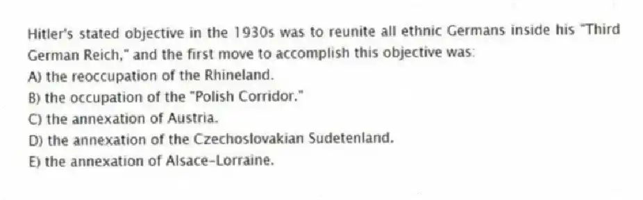 Hitler's stated objective in the 1930s was to reunite all ethnic Germans inside his "Third German Reich," and the first move to accomplish this objective was:
A) the reoccupation of the Rhineland.
B) the occupation of the "Polish Corridor."
C) the annexation of Austria.
D) the annexation of the Czechoslovakian Sudetenland.
E) the annexation of Alsace-Lorraine.
