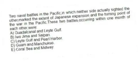 Two naval battles in the Pacific,in which neither side actually sighted the other,marked the extent of Japanese expansion and the turning point of the war in the Pacific.These two battles,occurring within one month of each other,were:
A) Guadalcanal and Leyte Gulf.
B) Iwo Jima and Saipan.
C) Leyte Gulf and Pearl Harbor.
D) Guam and Manchukuo.
E) Coral Sea and Midway.