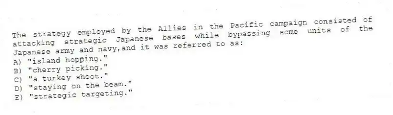 The strategy employed by the Allies in the Pacific campaign consisted of attacking strategic Japanese bases while bypassing some units of the Japanese army and navy,and it was referred to as:
A) "island hopping."
B) "cherry picking."
C) "a turkey shoot."
D) "staying on the beam."
E) "strategic targeting."