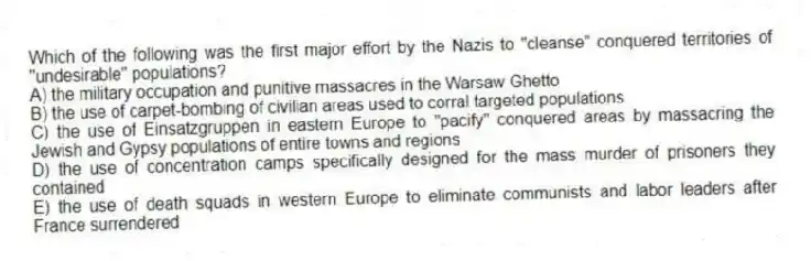 Which of the following was the first major effort by the Nazis to "cleanse" conquered territories of "undesirable" populations?
A) the military occupation and punitive massacres in the Warsaw Ghetto
B) the use of carpet-bombing of civilian areas used to corral targeted populations
C) the use of Einsatzgruppen in eastern Europe to "pacify" conquered areas by massacring the Jewish and Gypsy populations of entire towns and regions
D) the use of concentration camps specifically designed for the mass murder of prisoners they contained
E) the use of death squads in western Europe to eliminate communists and labor leaders after France surrendered