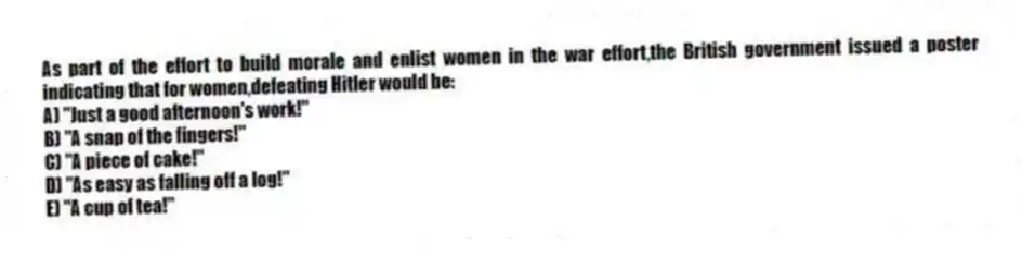 As part of the effort to build morale and enlist women in the war effort,the British government issued a poster indicating that for women,defeating Hitler would be:
A) "Just a good afternoon's work!"
B) "A snap of the fingers!"
C) "A piece of cake!"
D) "As easy as falling off a log!"
E) "A cup of tea!"