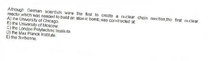 Although German scientists were the first to create a nuclear chain reaction,the first nuclear reactor,which was needed to build an atomic bomb,was constructed at:
A) the University of Chicago.
B) the University of Moscow.
C) the London Polytechnic Institute.
D) the Max Planck Institute.
E) the Sorbonne.