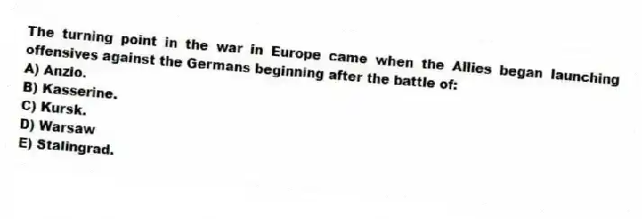 The turning point in the war in Europe came when the Allies began launching offensives against the Germans beginning after the battle of:
A) Anzio.
B) Kasserine.
C) Kursk.
D) Warsaw
E) Stalingrad.