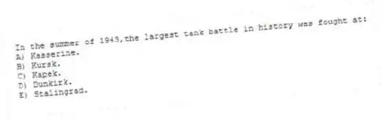 In the summer of 1943,the largest tank battle in history was fought at:
A) Kasserine.
B) Kursk.
C) Kapek.
D) Dunkirk.
E) Stalingrad.
