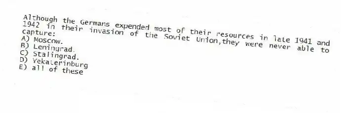 Although the Germans expended most of their resources in late 1941 and 1942 in their invasion of the Soviet Union,they were never able to capture:
A) Moscow.
B) Leningrad.
C) Stalingrad.
D) Yekaterinburg
E) all of these