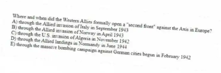 Where and when did the Western Allies formally open a "second front" against the Axis in Europe?
A) through the Allied invasion of Italy in September 1943
B) through the Allied invasion of Norway in April 1943
C) through the U.S. invasion of Algeria in November 1942
D) through the Allied landings in Normandy in June 1944
E) through the massive bombing campaign against German cities begun in February 1942