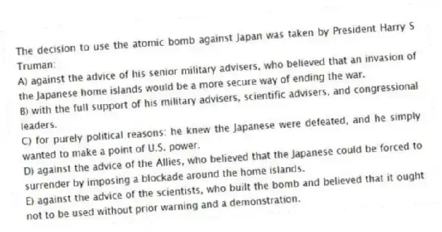 The decision to use the atomic bomb against Japan was taken by President Harry S Truman:
A) against the advice of his senior military advisers, who believed that an invasion of the Japanese home islands would be a more secure way of ending the war.
B) with the full support of his military advisers, scientific advisers, and congressional leaders.
C) for purely political reasons: he knew the Japanese were defeated, and he simply wanted to make a point of U.S. power.
D) against the advice of the Allies, who believed that the Japanese could be forced to surrender by imposing a blockade around the home islands.
E) against the advice of the scientists, who built the bomb and believed that it ought not to be used without prior warning and a demonstration.