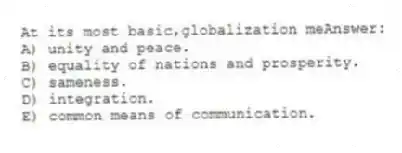 At its most basic,globalization meAnswer:
A) unity and peace.
B) equality of nations and prosperity.
C) sameness.
D) integration.
E) common means of communication.