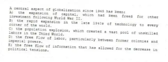 A central aspect of globalization since 1945 has been:
A) the expansion of capital, which had been freed for other investment following World War II.
B) the rapid expansion in the late 1940s of technology to every corner of the world.
C) the population explosion, which created a vast pool of unskilled labors in the Third World.
D) the free flow of labor, particularly between former colonies and imperial powers.
E) the free flow of information that has allowed for the decrease in political tensions.