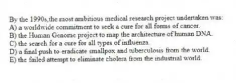 By the 1990s,the most ambitious medical research project undertaken was:
A) a worldwide commitment to seek a cure for all forms of cancer.
B) the Human Genome project to map the architecture of human DNA.
C) the search for a cure for all types of influenza.
D) a final push to eradicate smallpox and tuberculosis from the world.
E) the failed attempt to eliminate cholera from the industrial world.