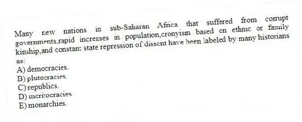 Many new nations in sub-Saharan Africa that suffered from corrupt governments,rapid increases in population,cronyism based on ethnic or family kinship,and constant state repression of dissent have been labeled by many historians as:
A) democracies.
B) plutocracies.
C) republics.
D) meritocracies.
E) monarchies.