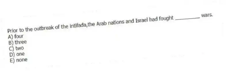 Prior to the outbreak of the intifada,the Arab nations and Israel had fought _________ wars.
A) four
B) three
C) two
D) one
E) none