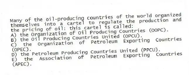 Many of the oil-producing countries of the world organized themselves into a cartel to regulate the production and the pricing of oil: this cartel is called:
A) the Organization of Oil Producing Countries (OOPC).
B) the Oil Producing Countries United (OPCU).
C) the Organization of Petroleum Exporting Countries (OPEC).
D) the Petroleum Producing Countries United (PPCU).
E) the Association of Petroleum Exporting Countries (APEC).
