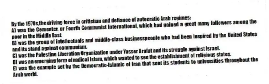 By the 1970s,the driving force in criticism and defiance of autocratic Arab regimes:
A) was the Cementer, or Fourth Communist International, which had gained a great many followers among the poor in the Middle East.
B) was the group of intellectuals and middle-class businesspeople who had been inspired by the United States and its stand against communism.
C) was the Palestine Liberation Organization under Yasser Arafat and its struggle against Israel.
D) was an emerging form of radical Islam, which wanted to see the establishment of religious states.
E) was the example set by the Democratic-Islamic of Iran that sent its students to universities throughout the Arab world.